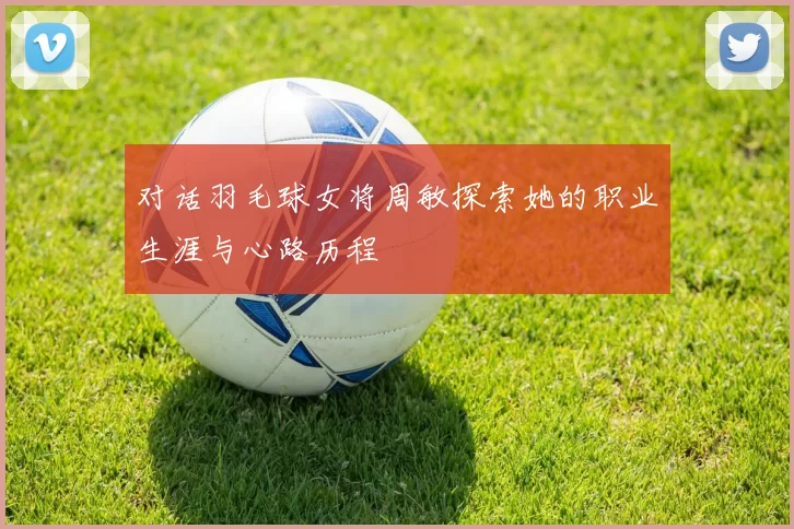 对话羽毛球女将周敏探索她的职业生涯与心路历程