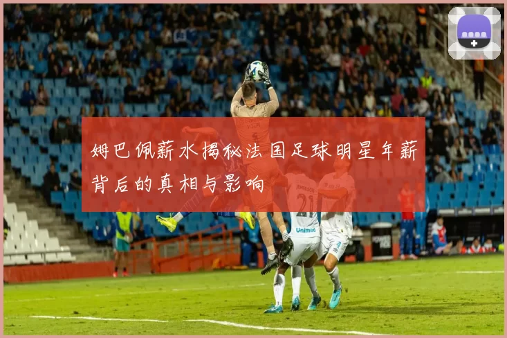 姆巴佩薪水揭秘法国足球明星年薪背后的真相与影响