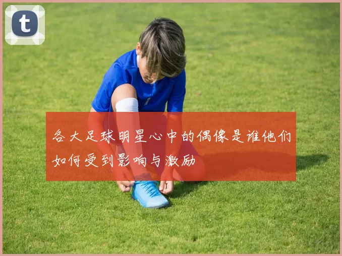 各大足球明星心中的偶像是谁他们如何受到影响与激励