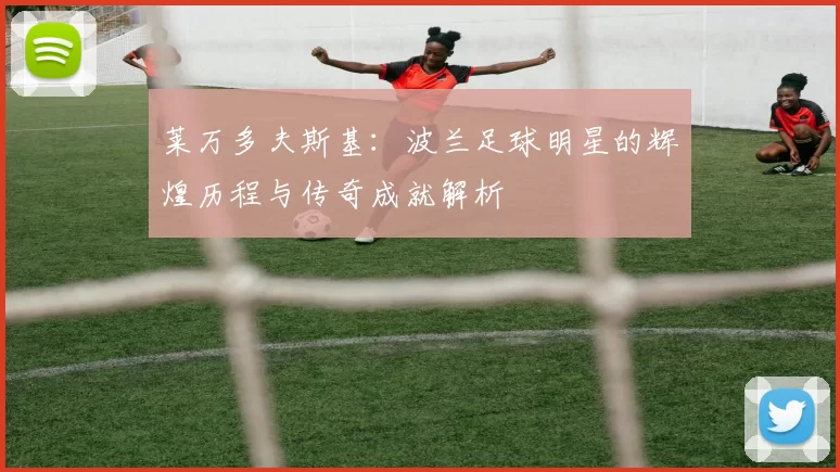 莱万多夫斯基：波兰足球明星的辉煌历程与传奇成就解析