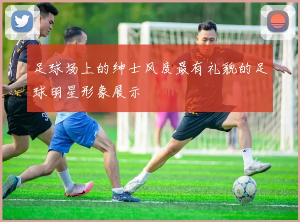 足球场上的绅士风度最有礼貌的足球明星形象展示