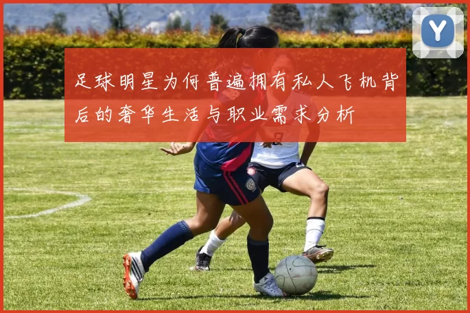 足球明星为何普遍拥有私人飞机背后的奢华生活与职业需求分析