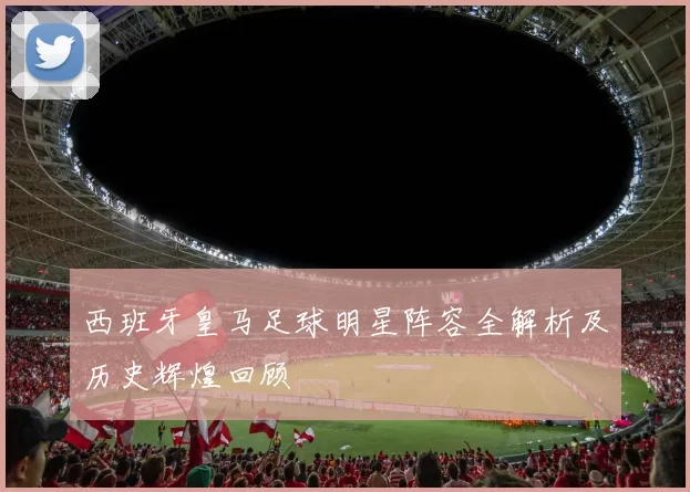 西班牙皇马足球明星阵容全解析及历史辉煌回顾
