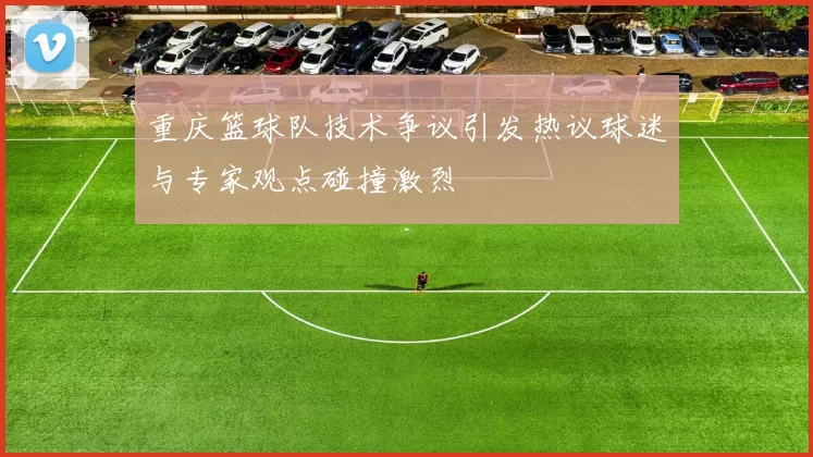重庆篮球队技术争议引发热议球迷与专家观点碰撞激烈