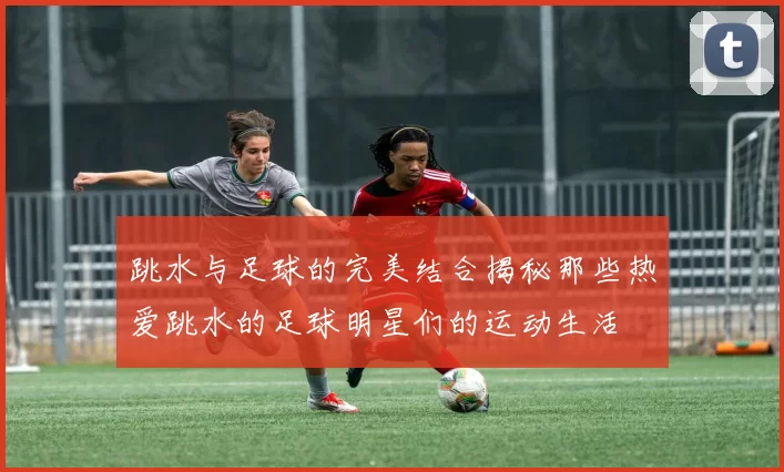 跳水与足球的完美结合揭秘那些热爱跳水的足球明星们的运动生活