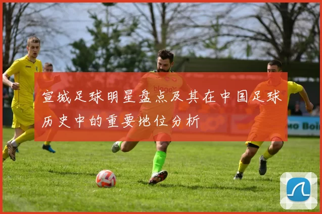 宣城足球明星盘点及其在中国足球历史中的重要地位分析