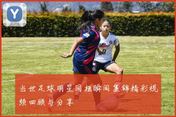 当世足球明星同框瞬间集锦精彩视频回顾与分享