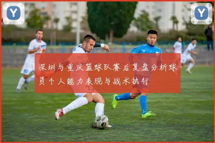 深圳与重庆篮球队赛后复盘分析球员个人能力表现与战术执行