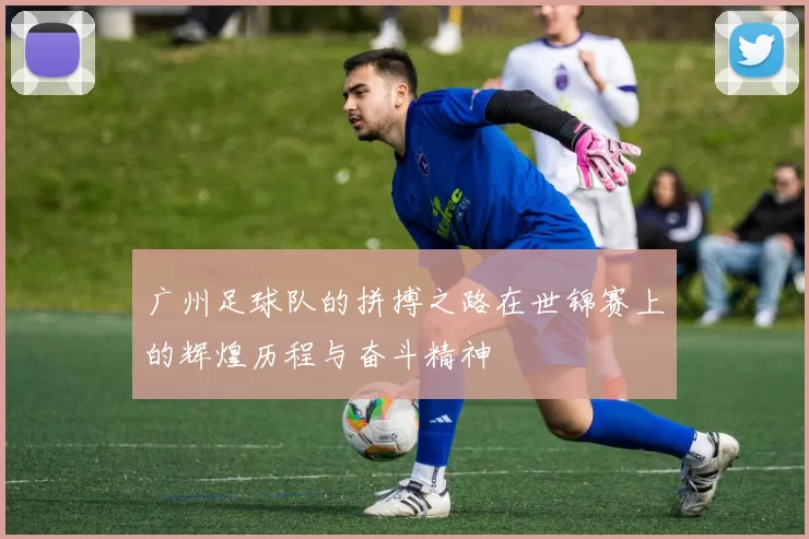 广州足球队的拼搏之路在世锦赛上的辉煌历程与奋斗精神