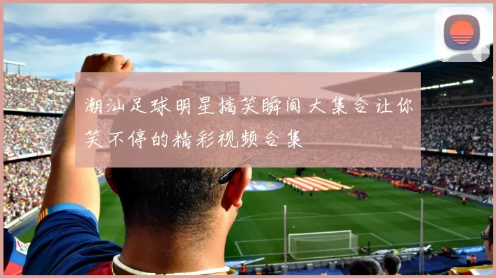 潮汕足球明星搞笑瞬间大集合让你笑不停的精彩视频合集