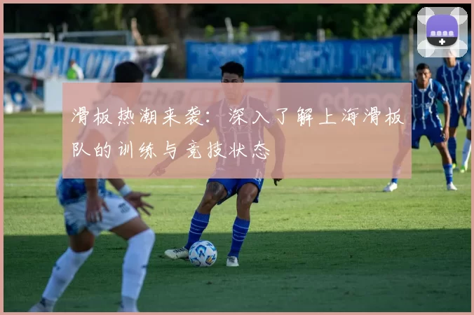 滑板热潮来袭：深入了解上海滑板队的训练与竞技状态