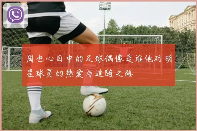 周也心目中的足球偶像是谁他对明星球员的热爱与追随之路
