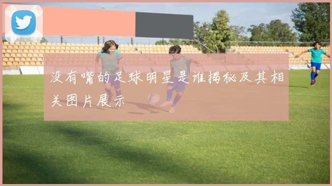 没有嘴的足球明星是谁揭秘及其相关图片展示