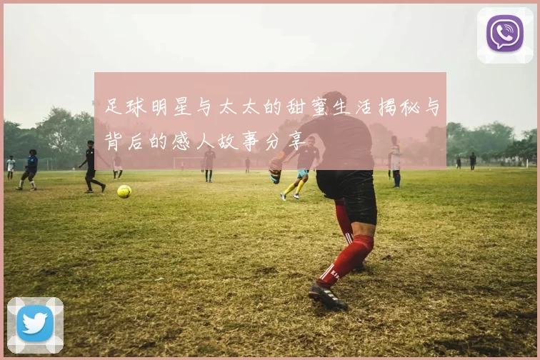 足球明星与太太的甜蜜生活揭秘与背后的感人故事分享