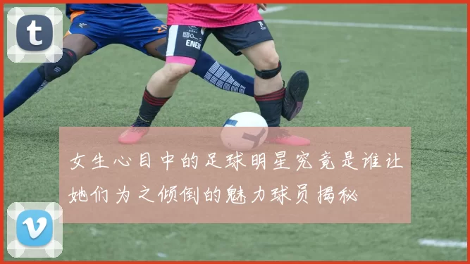 女生心目中的足球明星究竟是谁让她们为之倾倒的魅力球员揭秘