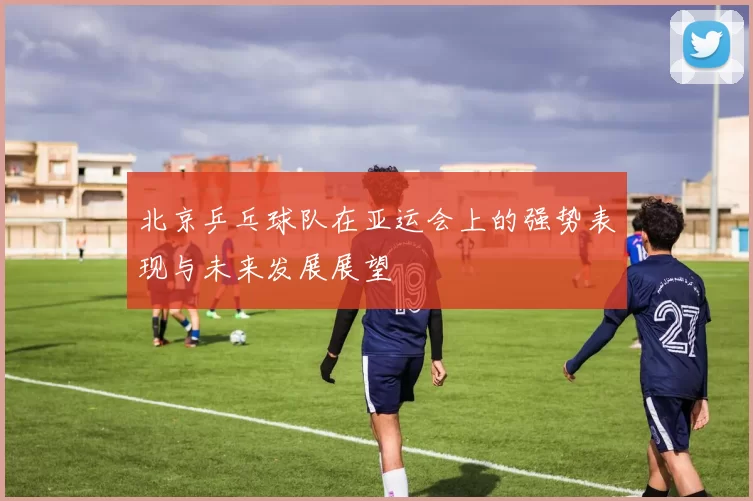 北京乒乓球队在亚运会上的强势表现与未来发展展望