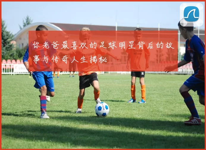 你老爸最喜欢的足球明星背后的故事与传奇人生揭秘