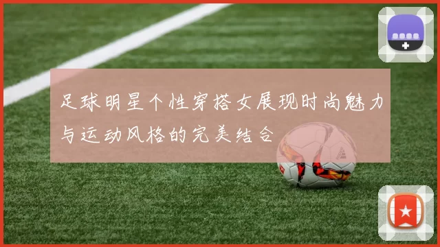 足球明星个性穿搭女展现时尚魅力与运动风格的完美结合