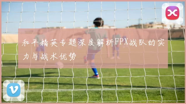 和平精英专题深度解析FPX战队的实力与战术优势