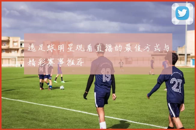 选足球明星观看直播的最佳方式与精彩赛事推荐