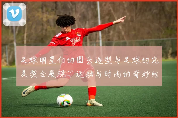 足球明星们的圆头造型与足球的完美契合展现了运动与时尚的奇妙结合