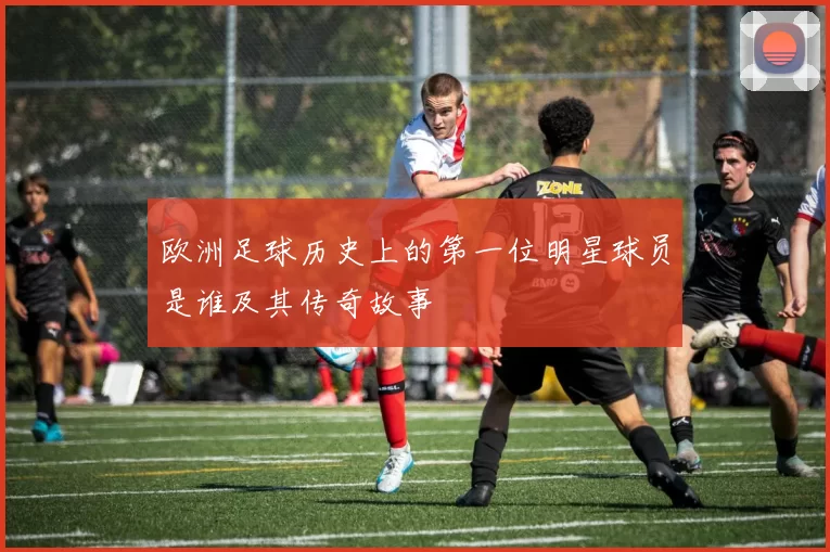 欧洲足球历史上的第一位明星球员是谁及其传奇故事