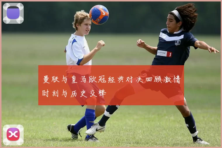 曼联与皇马欧冠经典对决回顾激情时刻与历史交锋