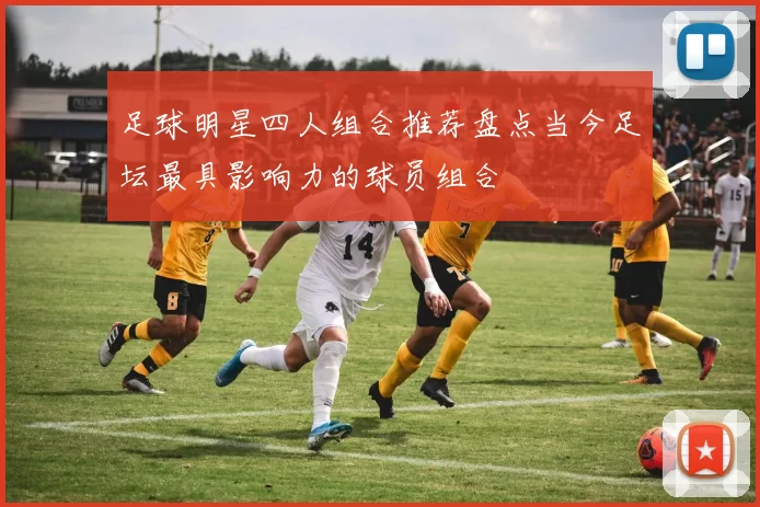 足球明星四人组合推荐盘点当今足坛最具影响力的球员组合