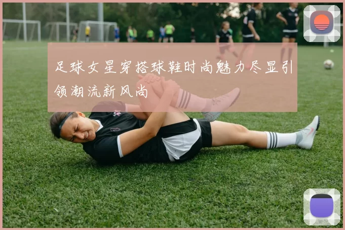 足球女星穿搭球鞋时尚魅力尽显引领潮流新风尚
