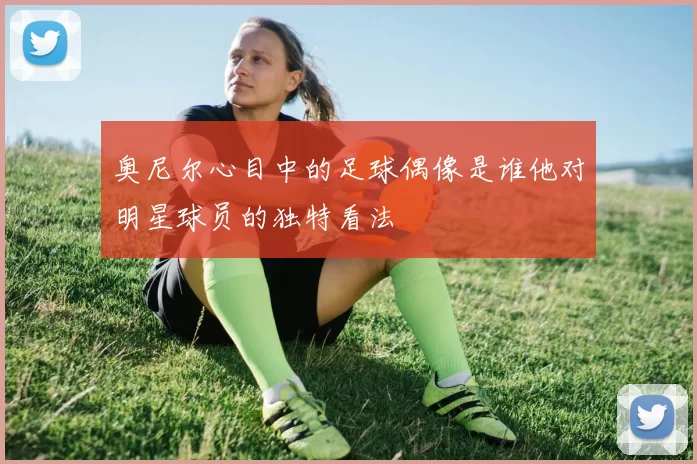 奥尼尔心目中的足球偶像是谁他对明星球员的独特看法