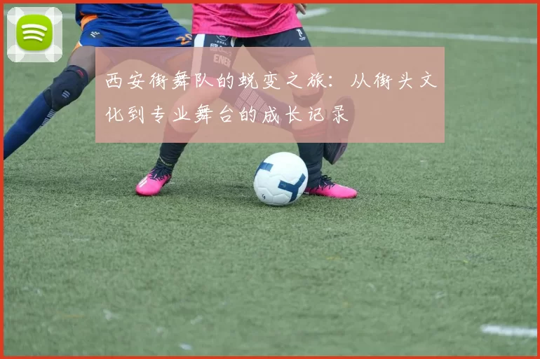 西安街舞队的蜕变之旅：从街头文化到专业舞台的成长记录