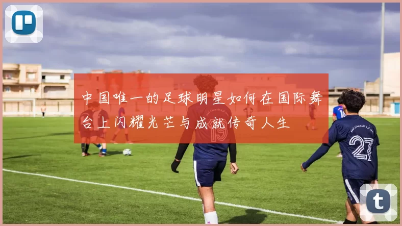 中国唯一的足球明星如何在国际舞台上闪耀光芒与成就传奇人生