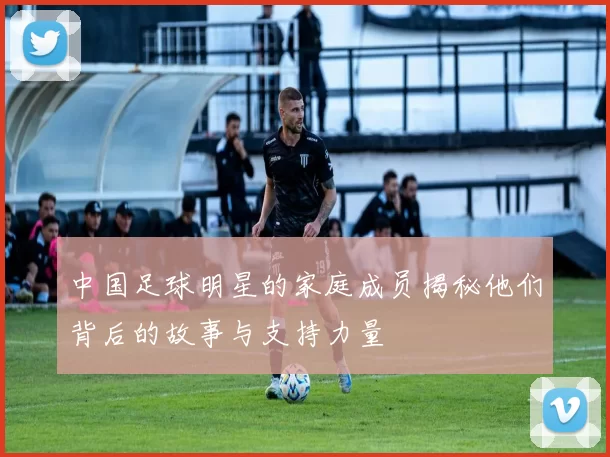 中国足球明星的家庭成员揭秘他们背后的故事与支持力量