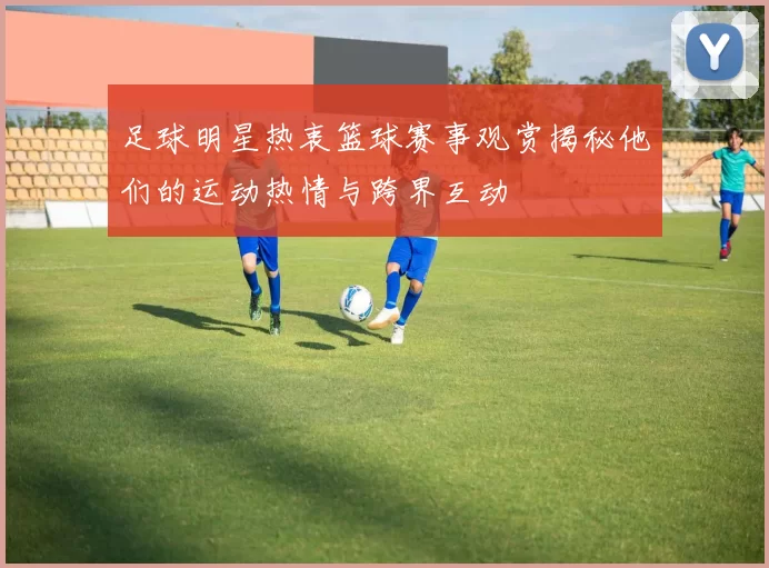 足球明星热衷篮球赛事观赏揭秘他们的运动热情与跨界互动