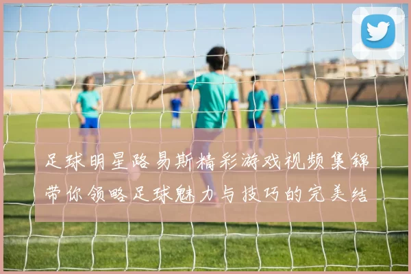 足球明星路易斯精彩游戏视频集锦带你领略足球魅力与技巧的完美结合