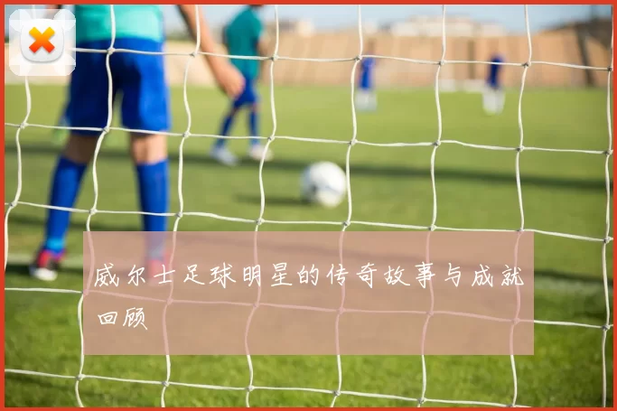威尔士足球明星的传奇故事与成就回顾