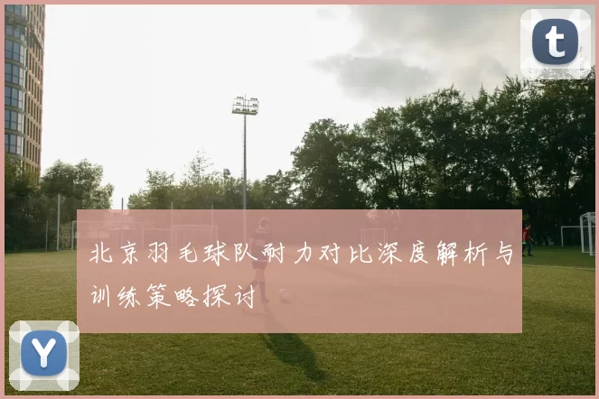 北京羽毛球队耐力对比深度解析与训练策略探讨