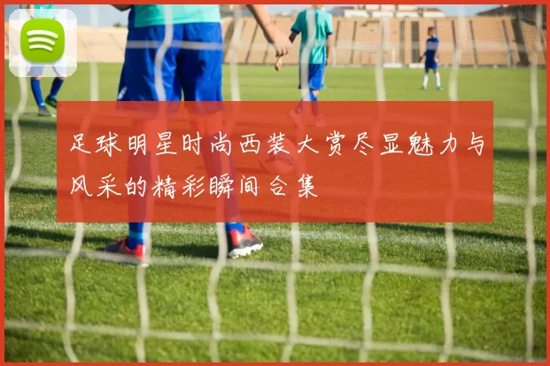 足球明星时尚西装大赏尽显魅力与风采的精彩瞬间合集