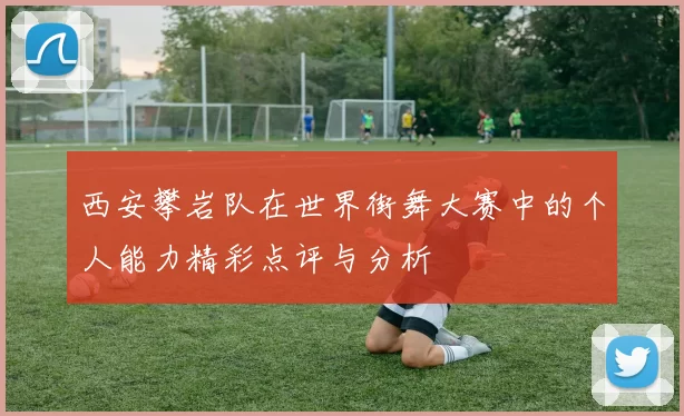 西安攀岩队在世界街舞大赛中的个人能力精彩点评与分析