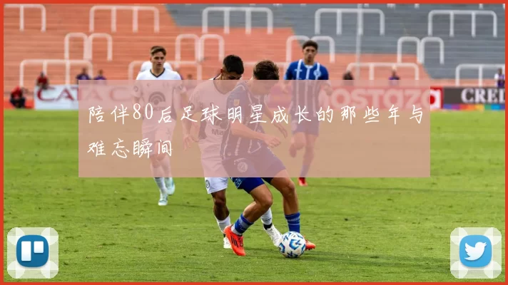 陪伴80后足球明星成长的那些年与难忘瞬间