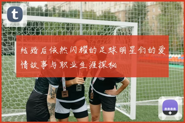 结婚后依然闪耀的足球明星们的爱情故事与职业生涯探秘