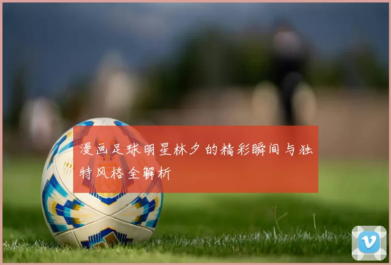 漫画足球明星林夕的精彩瞬间与独特风格全解析