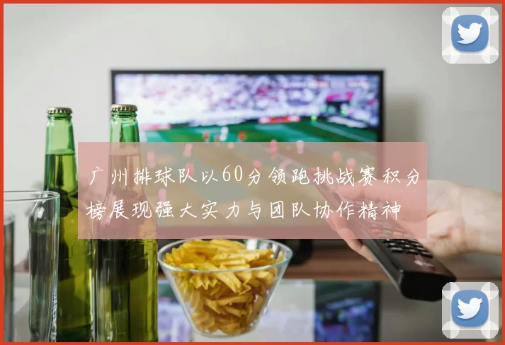 广州排球队以60分领跑挑战赛积分榜展现强大实力与团队协作精神