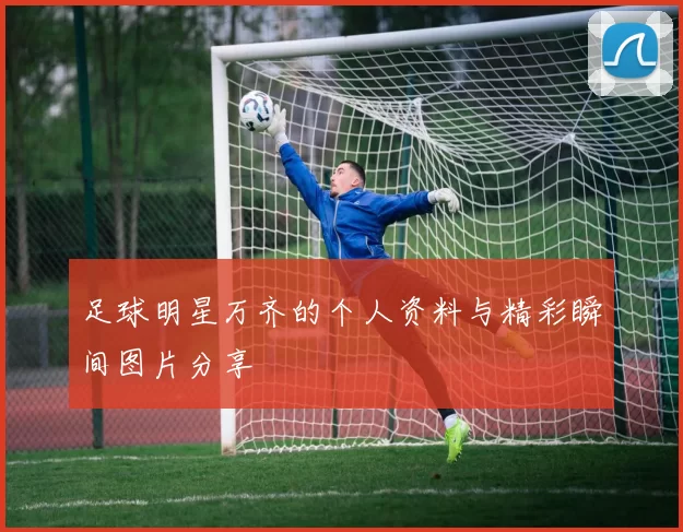 足球明星万齐的个人资料与精彩瞬间图片分享
