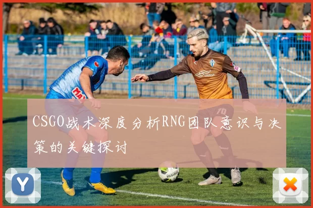 CSGO战术深度分析RNG团队意识与决策的关键探讨