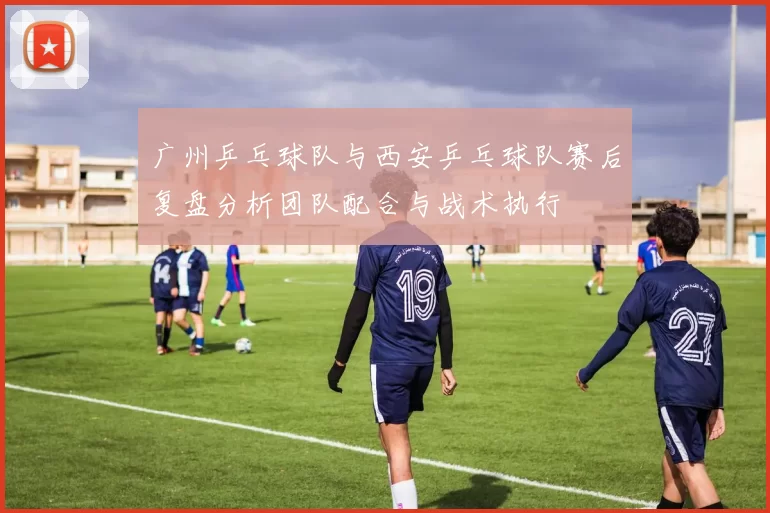 广州乒乓球队与西安乒乓球队赛后复盘分析团队配合与战术执行