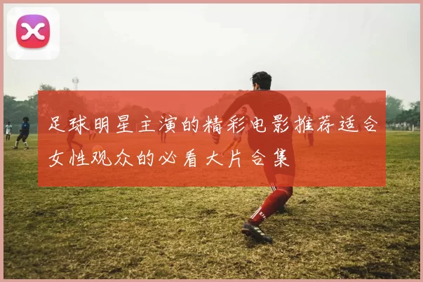 足球明星主演的精彩电影推荐适合女性观众的必看大片合集