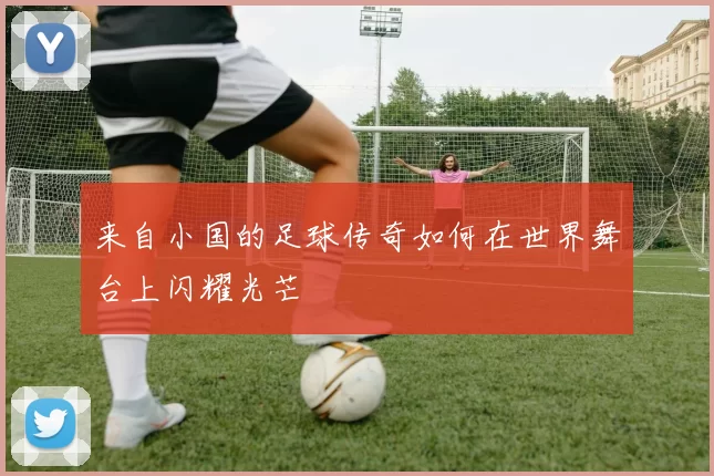 来自小国的足球传奇如何在世界舞台上闪耀光芒