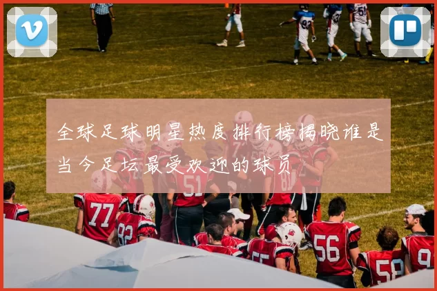 全球足球明星热度排行榜揭晓谁是当今足坛最受欢迎的球员