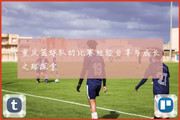 重庆篮球队的比赛经验分享与成长之路探索